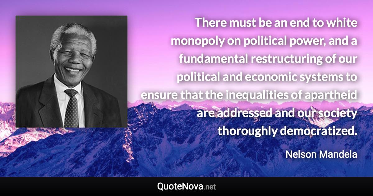 There must be an end to white monopoly on political power, and a fundamental restructuring of our political and economic systems to ensure that the inequalities of apartheid are addressed and our society thoroughly democratized. - Nelson Mandela quote