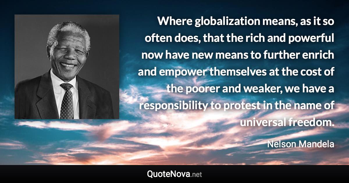 Where globalization means, as it so often does, that the rich and powerful now have new means to further enrich and empower themselves at the cost of the poorer and weaker, we have a responsibility to protest in the name of universal freedom. - Nelson Mandela quote