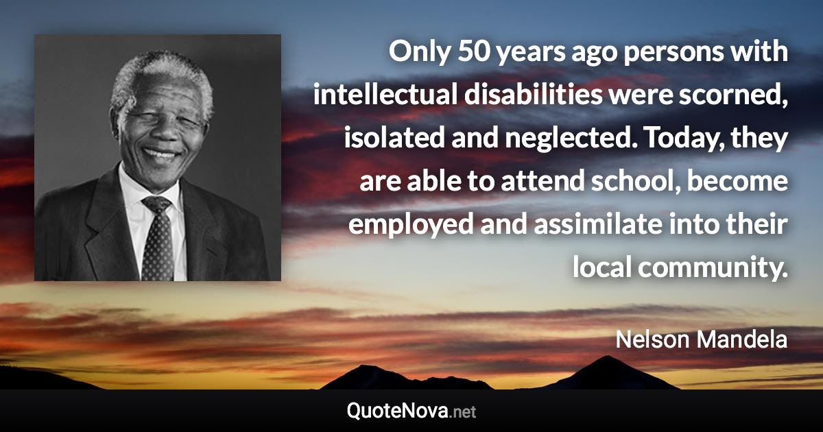 Only 50 years ago persons with intellectual disabilities were scorned, isolated and neglected. Today, they are able to attend school, become employed and assimilate into their local community. - Nelson Mandela quote