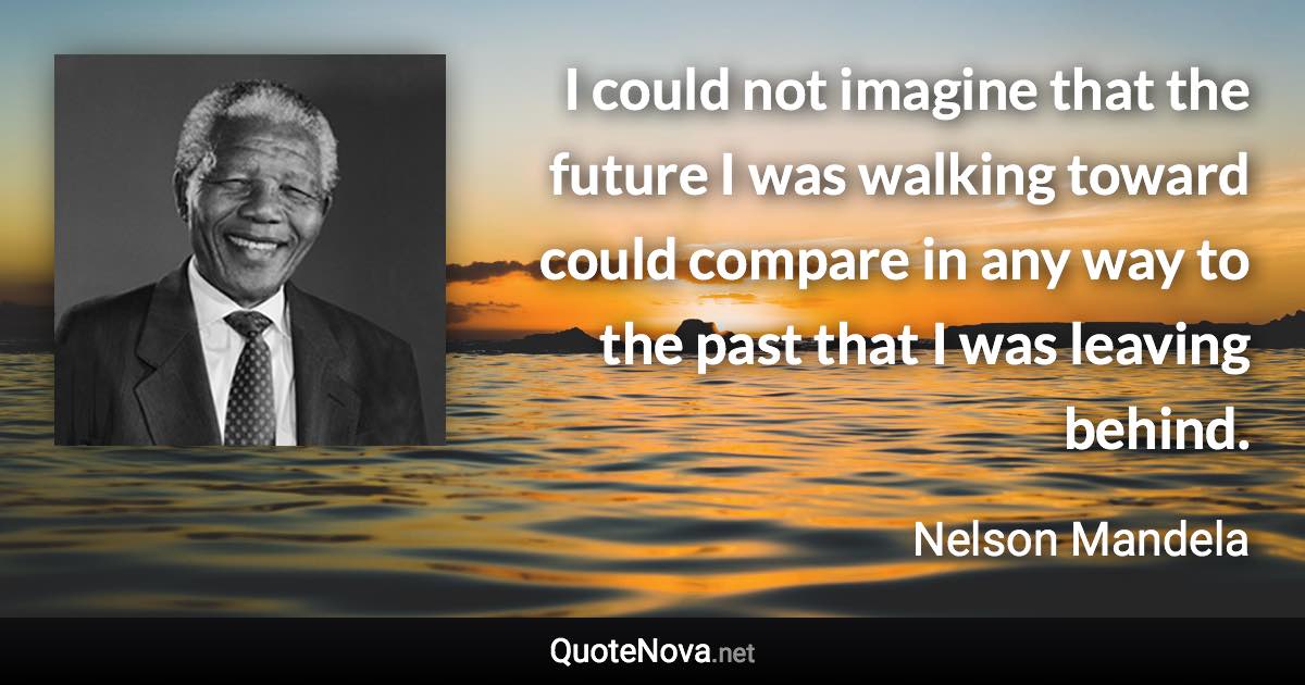 I could not imagine that the future I was walking toward could compare in any way to the past that I was leaving behind. - Nelson Mandela quote