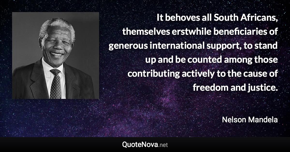 It behoves all South Africans, themselves erstwhile beneficiaries of generous international support, to stand up and be counted among those contributing actively to the cause of freedom and justice. - Nelson Mandela quote