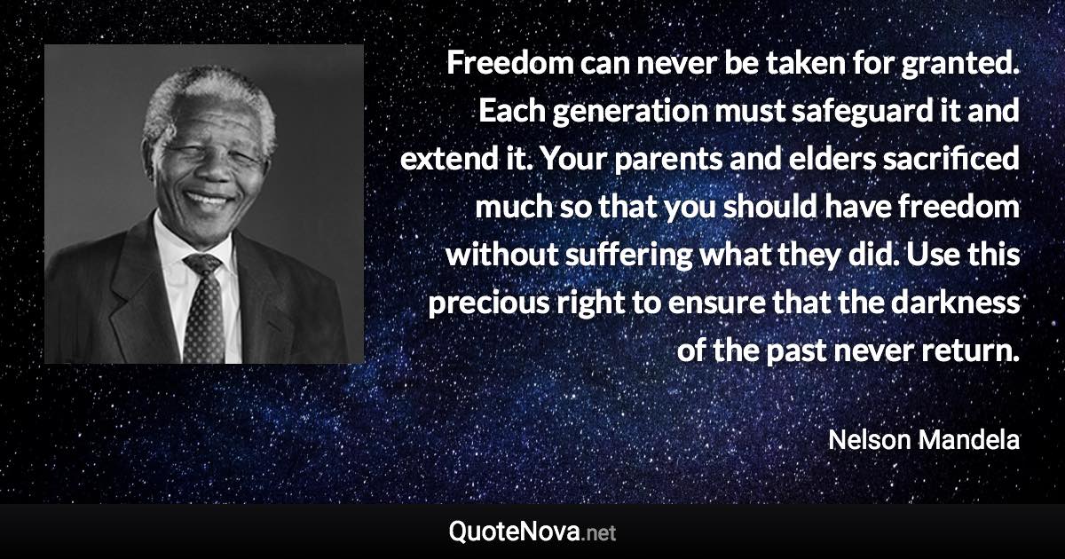 Freedom can never be taken for granted. Each generation must safeguard it and extend it. Your parents and elders sacrificed much so that you should have freedom without suffering what they did. Use this precious right to ensure that the darkness of the past never return. - Nelson Mandela quote