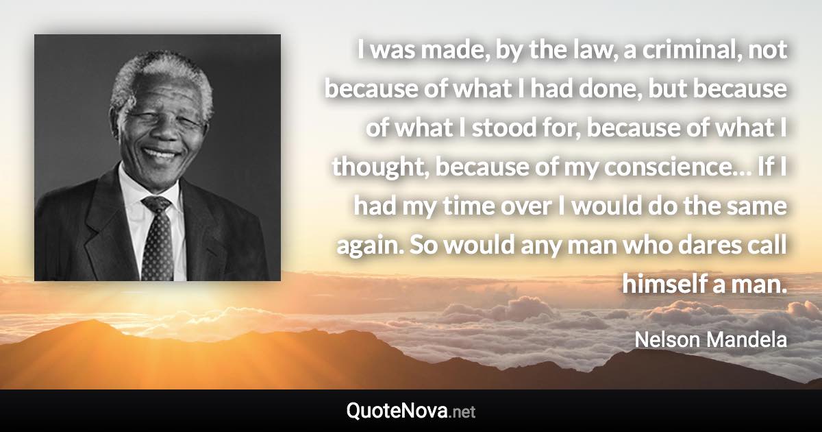 I was made, by the law, a criminal, not because of what I had done, but because of what I stood for, because of what I thought, because of my conscience… If I had my time over I would do the same again. So would any man who dares call himself a man. - Nelson Mandela quote