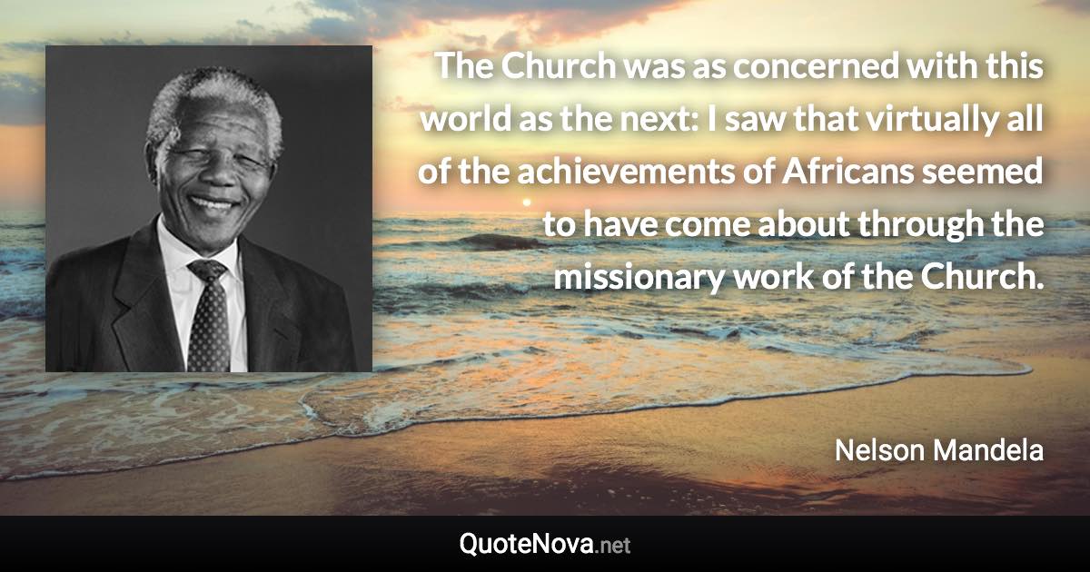 The Church was as concerned with this world as the next: I saw that virtually all of the achievements of Africans seemed to have come about through the missionary work of the Church. - Nelson Mandela quote