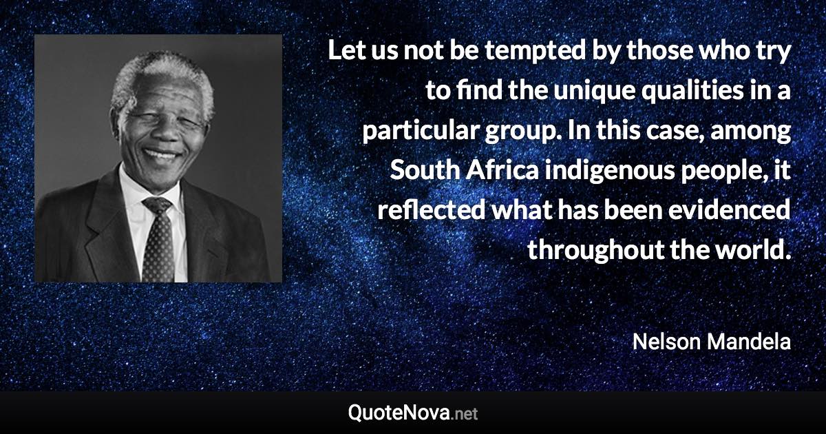 Let us not be tempted by those who try to find the unique qualities in a particular group. In this case, among South Africa indigenous people, it reflected what has been evidenced throughout the world. - Nelson Mandela quote