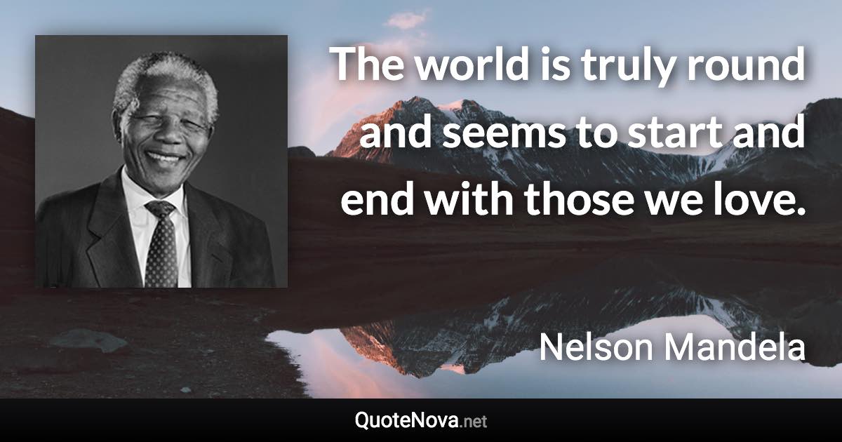 The world is truly round and seems to start and end with those we love. - Nelson Mandela quote