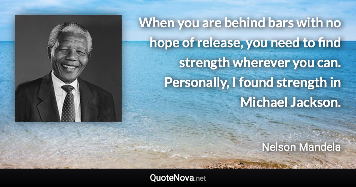 When you are behind bars with no hope of release, you need to find strength wherever you can. Personally, I found strength in Michael Jackson. - Nelson Mandela quote