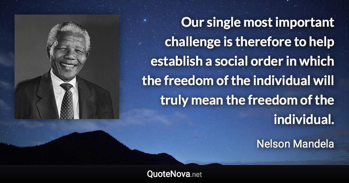 Our single most important challenge is therefore to help establish a social order in which the freedom of the individual will truly mean the freedom of the individual. - Nelson Mandela quote