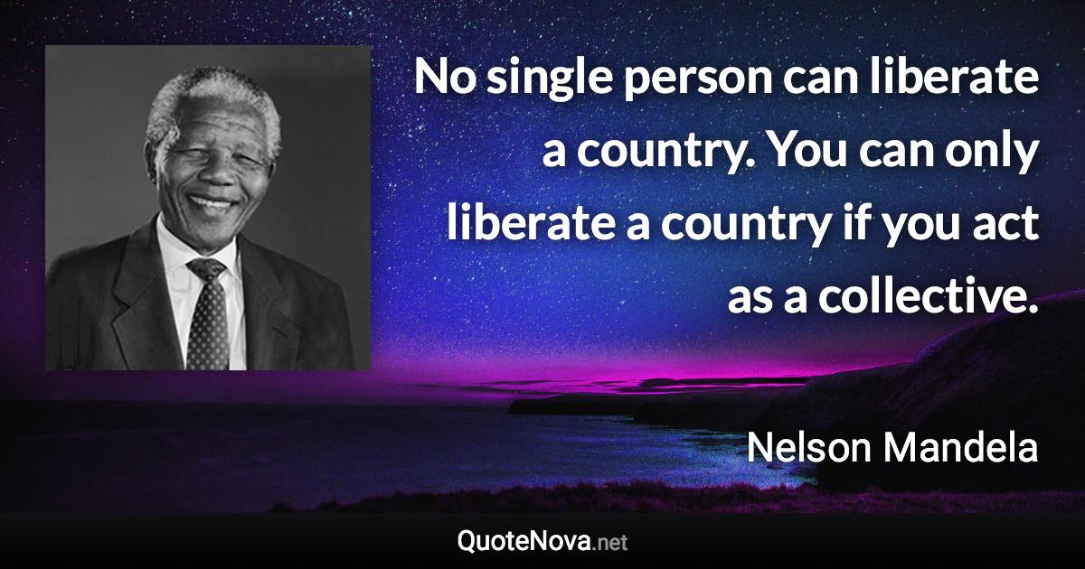 No single person can liberate a country. You can only liberate a country if you act as a collective. - Nelson Mandela quote