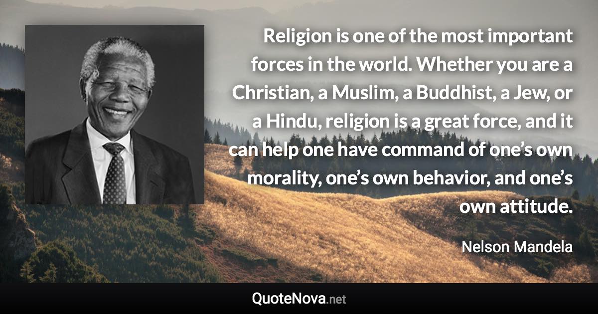 Religion is one of the most important forces in the world. Whether you are a Christian, a Muslim, a Buddhist, a Jew, or a Hindu, religion is a great force, and it can help one have command of one’s own morality, one’s own behavior, and one’s own attitude. - Nelson Mandela quote