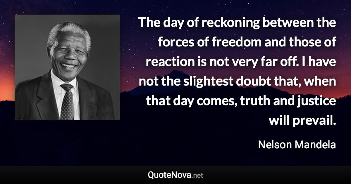 The day of reckoning between the forces of freedom and those of reaction is not very far off. I have not the slightest doubt that, when that day comes, truth and justice will prevail. - Nelson Mandela quote