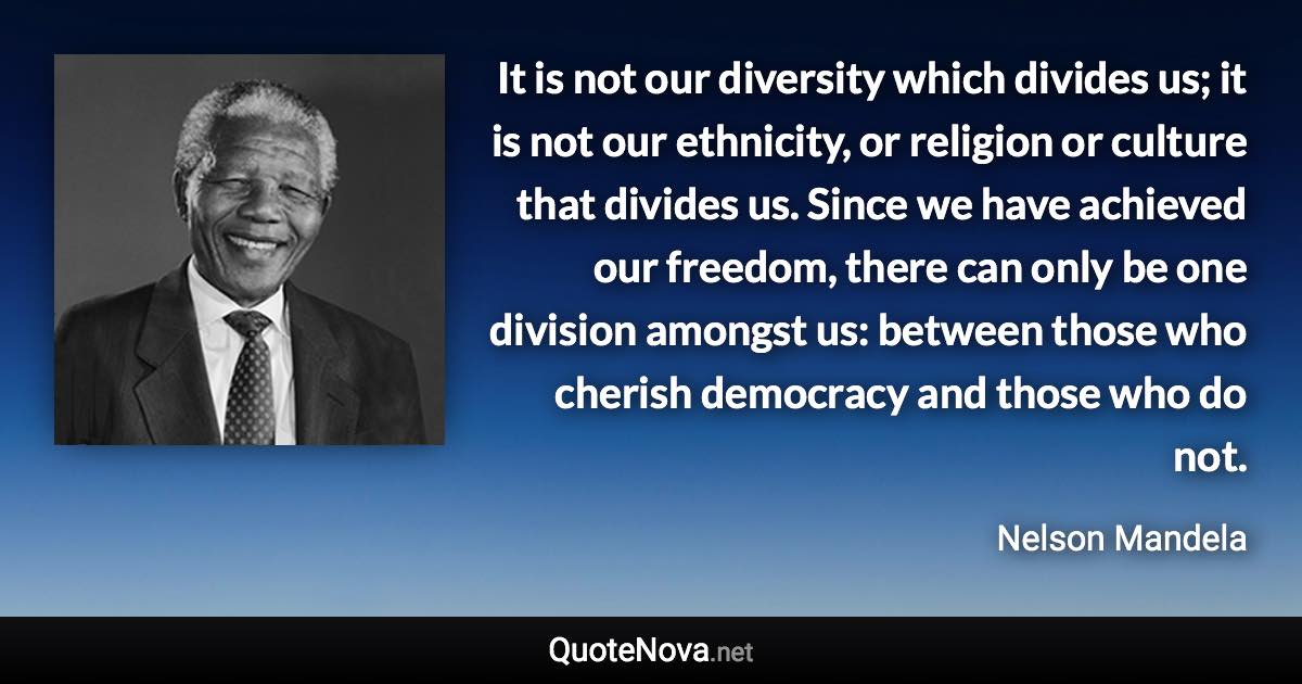 It is not our diversity which divides us; it is not our ethnicity, or religion or culture that divides us. Since we have achieved our freedom, there can only be one division amongst us: between those who cherish democracy and those who do not. - Nelson Mandela quote