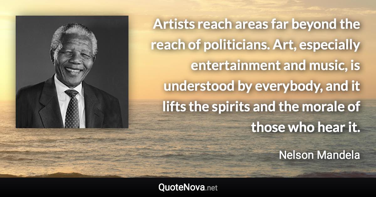 Artists reach areas far beyond the reach of politicians. Art, especially entertainment and music, is understood by everybody, and it lifts the spirits and the morale of those who hear it. - Nelson Mandela quote