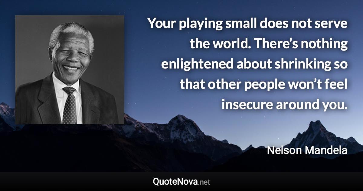 Your playing small does not serve the world. There’s nothing enlightened about shrinking so that other people won’t feel insecure around you. - Nelson Mandela quote