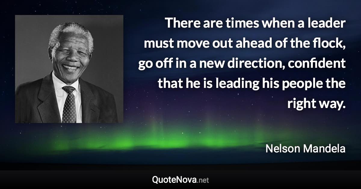 There are times when a leader must move out ahead of the flock, go off in a new direction, confident that he is leading his people the right way. - Nelson Mandela quote