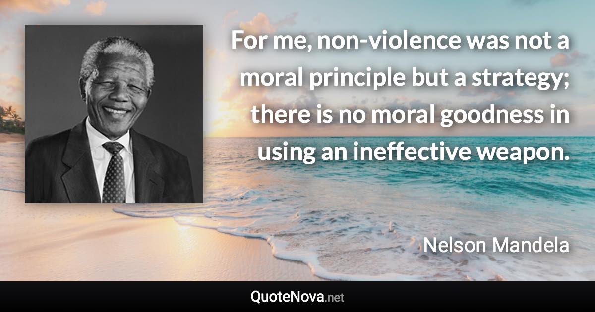 For me, non-violence was not a moral principle but a strategy; there is no moral goodness in using an ineffective weapon. - Nelson Mandela quote