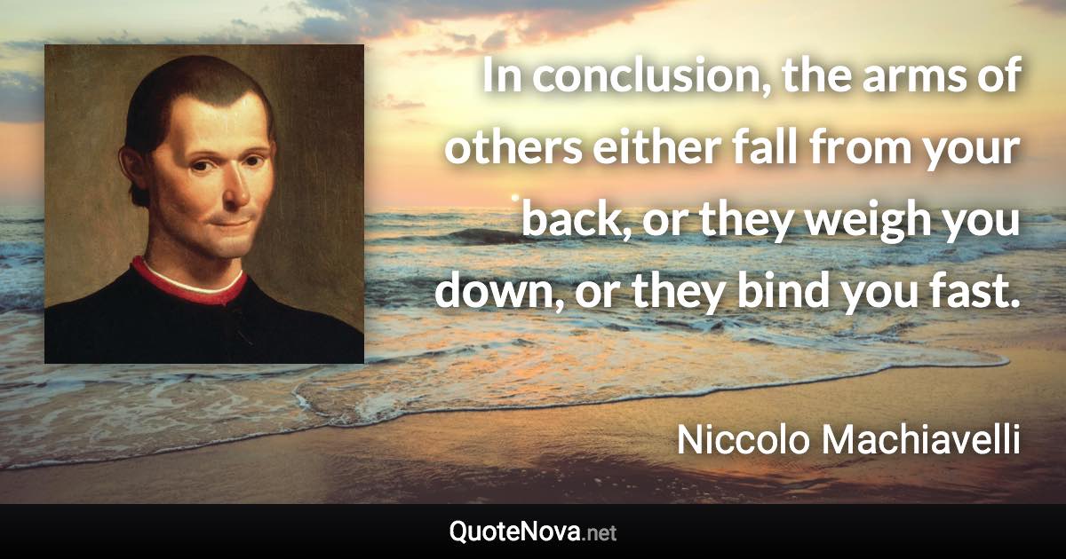 In conclusion, the arms of others either fall from your back, or they weigh you down, or they bind you fast. - Niccolo Machiavelli quote