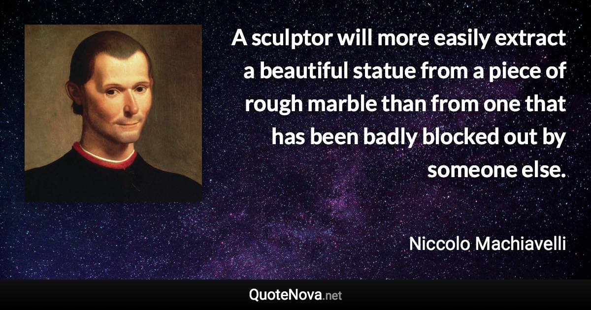 A sculptor will more easily extract a beautiful statue from a piece of rough marble than from one that has been badly blocked out by someone else. - Niccolo Machiavelli quote