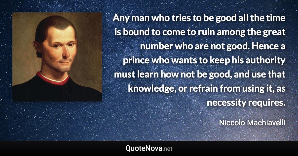 Any man who tries to be good all the time is bound to come to ruin among the great number who are not good. Hence a prince who wants to keep his authority must learn how not be good, and use that knowledge, or refrain from using it, as necessity requires. - Niccolo Machiavelli quote