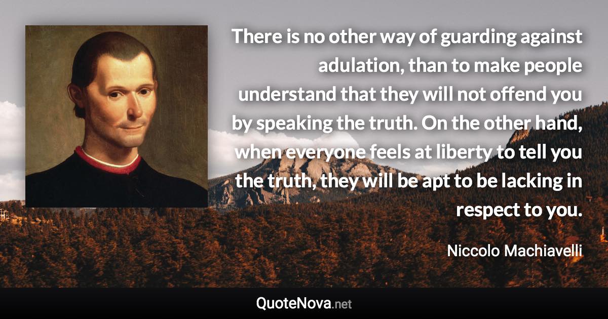 There is no other way of guarding against adulation, than to make people understand that they will not offend you by speaking the truth. On the other hand, when everyone feels at liberty to tell you the truth, they will be apt to be lacking in respect to you. - Niccolo Machiavelli quote