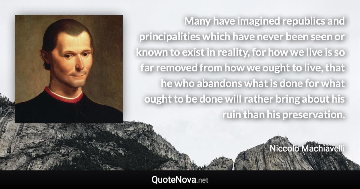 Many have imagined republics and principalities which have never been seen or known to exist in reality, for how we live is so far removed from how we ought to live, that he who abandons what is done for what ought to be done will rather bring about his ruin than his preservation. - Niccolo Machiavelli quote