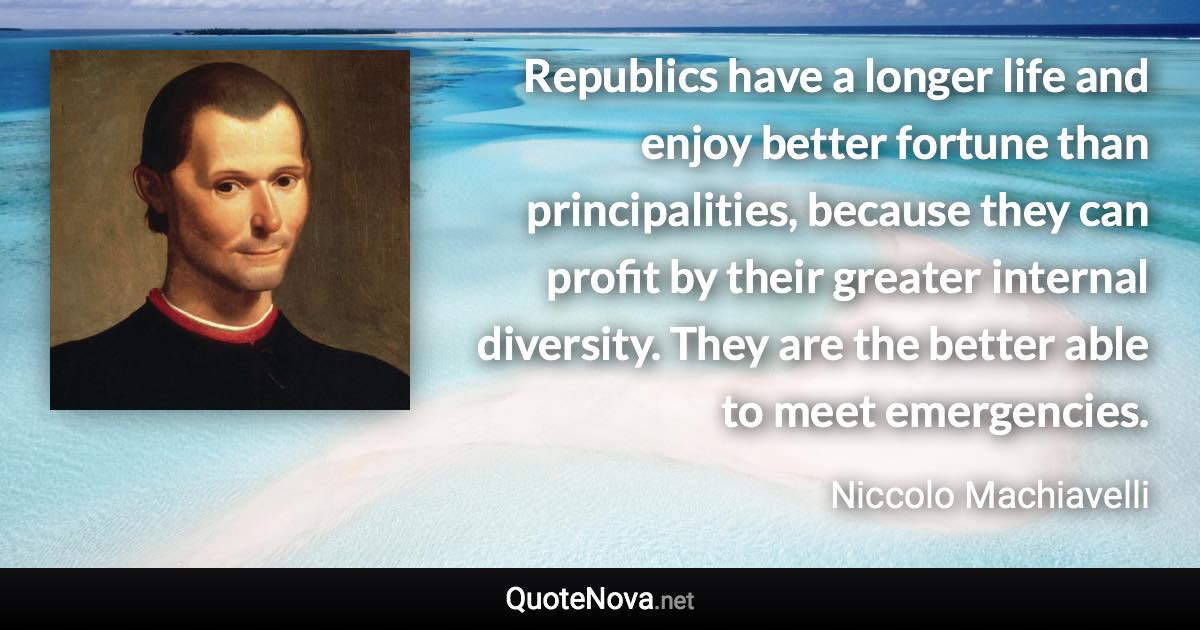 Republics have a longer life and enjoy better fortune than principalities, because they can profit by their greater internal diversity. They are the better able to meet emergencies. - Niccolo Machiavelli quote