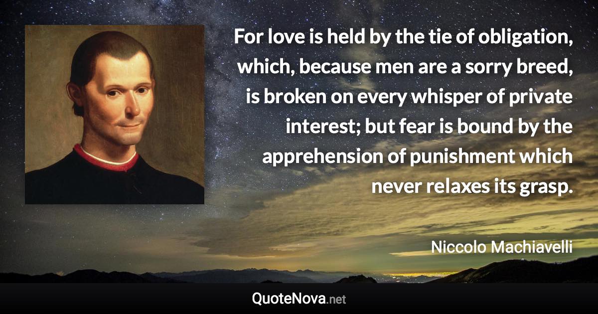 For love is held by the tie of obligation, which, because men are a sorry breed, is broken on every whisper of private interest; but fear is bound by the apprehension of punishment which never relaxes its grasp. - Niccolo Machiavelli quote