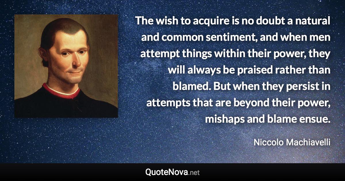 The wish to acquire is no doubt a natural and common sentiment, and when men attempt things within their power, they will always be praised rather than blamed. But when they persist in attempts that are beyond their power, mishaps and blame ensue. - Niccolo Machiavelli quote