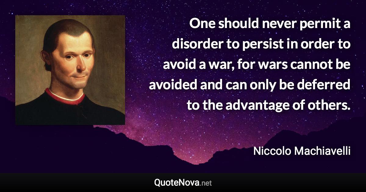 One should never permit a disorder to persist in order to avoid a war, for wars cannot be avoided and can only be deferred to the advantage of others. - Niccolo Machiavelli quote