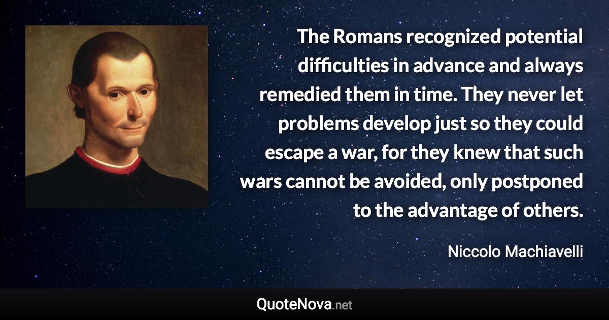 The Romans recognized potential difficulties in advance and always remedied them in time. They never let problems develop just so they could escape a war, for they knew that such wars cannot be avoided, only postponed to the advantage of others. - Niccolo Machiavelli quote