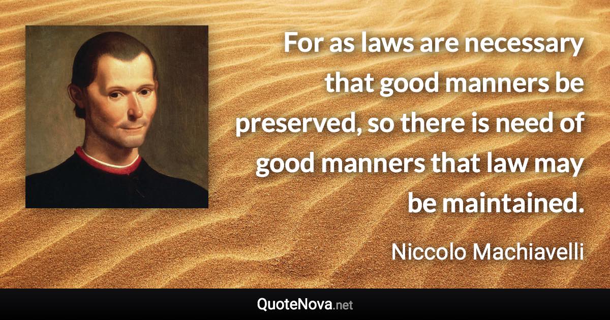 For as laws are necessary that good manners be preserved, so there is need of good manners that law may be maintained. - Niccolo Machiavelli quote