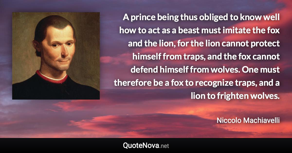 A prince being thus obliged to know well how to act as a beast must imitate the fox and the lion, for the lion cannot protect himself from traps, and the fox cannot defend himself from wolves. One must therefore be a fox to recognize traps, and a lion to frighten wolves. - Niccolo Machiavelli quote