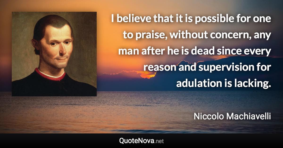 I believe that it is possible for one to praise, without concern, any man after he is dead since every reason and supervision for adulation is lacking. - Niccolo Machiavelli quote