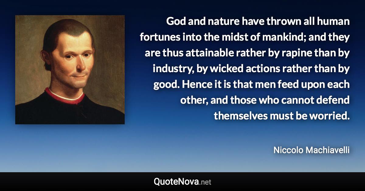 God and nature have thrown all human fortunes into the midst of mankind; and they are thus attainable rather by rapine than by industry, by wicked actions rather than by good. Hence it is that men feed upon each other, and those who cannot defend themselves must be worried. - Niccolo Machiavelli quote