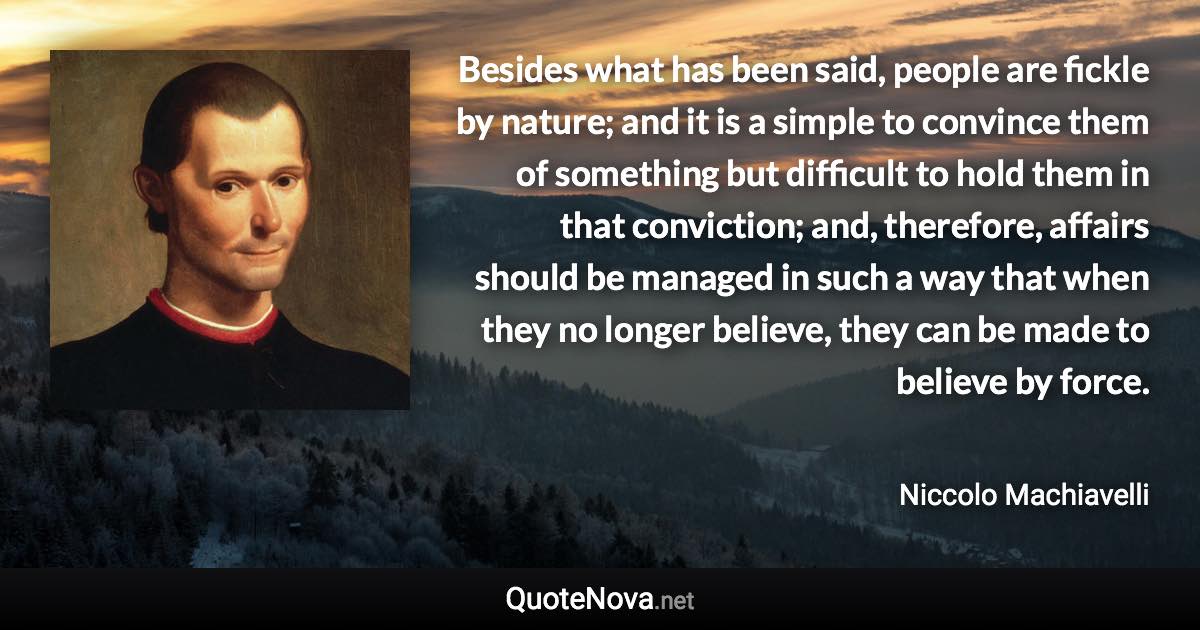 Besides what has been said, people are fickle by nature; and it is a simple to convince them of something but difficult to hold them in that conviction; and, therefore, affairs should be managed in such a way that when they no longer believe, they can be made to believe by force. - Niccolo Machiavelli quote