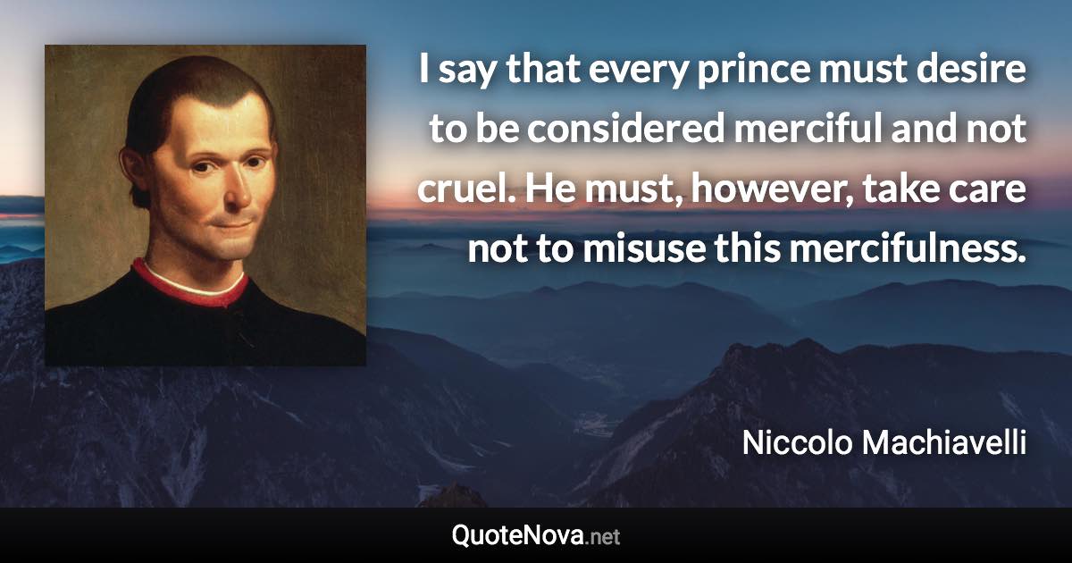 I say that every prince must desire to be considered merciful and not cruel. He must, however, take care not to misuse this mercifulness. - Niccolo Machiavelli quote