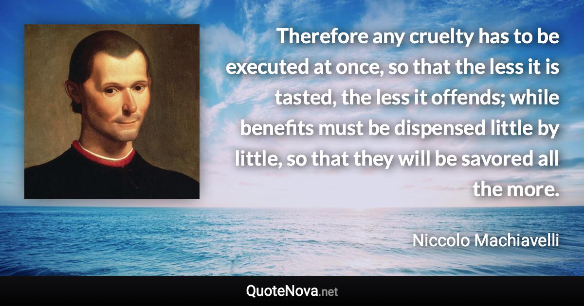 Therefore any cruelty has to be executed at once, so that the less it is tasted, the less it offends; while benefits must be dispensed little by little, so that they will be savored all the more. - Niccolo Machiavelli quote