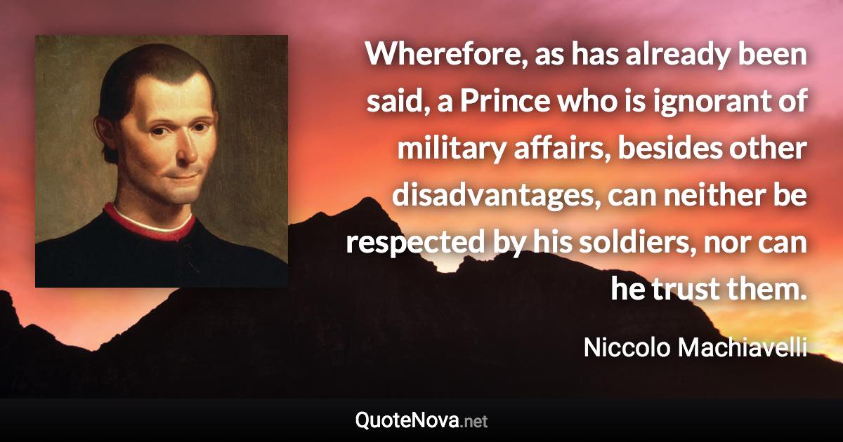 Wherefore, as has already been said, a Prince who is ignorant of military affairs, besides other disadvantages, can neither be respected by his soldiers, nor can he trust them. - Niccolo Machiavelli quote