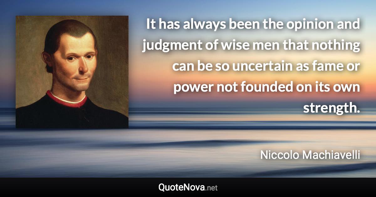 It has always been the opinion and judgment of wise men that nothing can be so uncertain as fame or power not founded on its own strength. - Niccolo Machiavelli quote