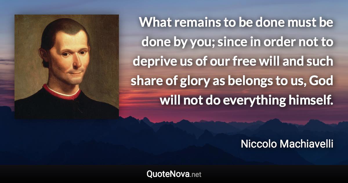 What remains to be done must be done by you; since in order not to deprive us of our free will and such share of glory as belongs to us, God will not do everything himself. - Niccolo Machiavelli quote