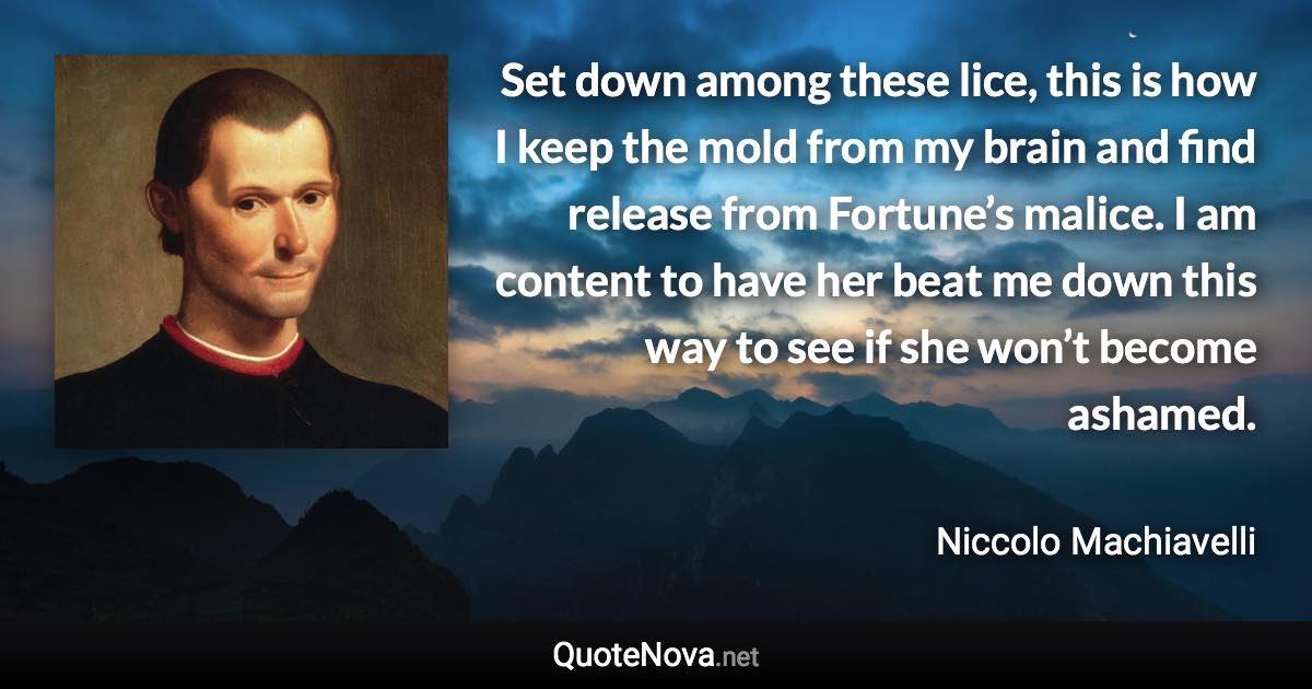 Set down among these lice, this is how I keep the mold from my brain and find release from Fortune’s malice. I am content to have her beat me down this way to see if she won’t become ashamed. - Niccolo Machiavelli quote