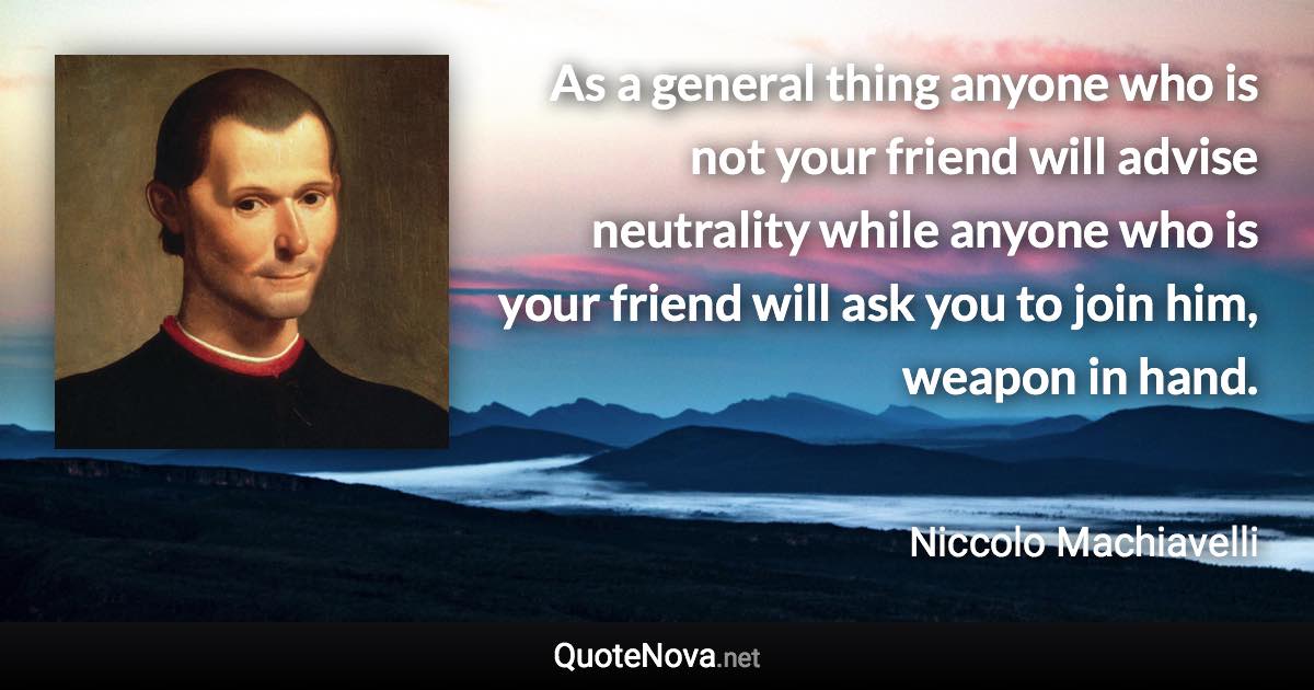 As a general thing anyone who is not your friend will advise neutrality while anyone who is your friend will ask you to join him, weapon in hand. - Niccolo Machiavelli quote