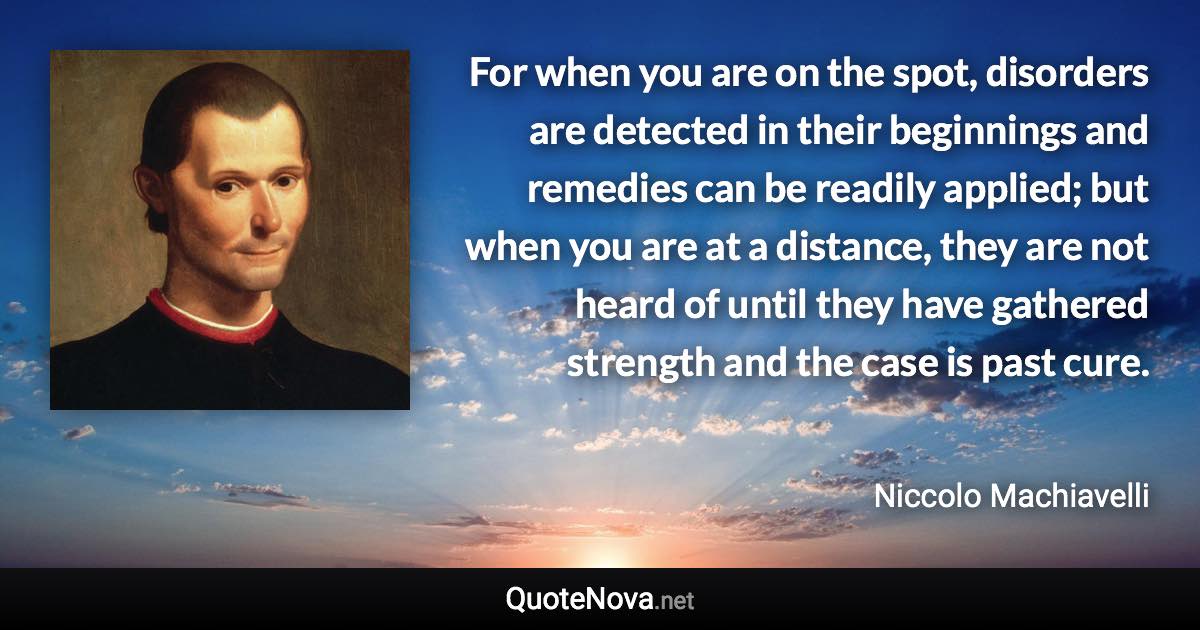 For when you are on the spot, disorders are detected in their beginnings and remedies can be readily applied; but when you are at a distance, they are not heard of until they have gathered strength and the case is past cure. - Niccolo Machiavelli quote