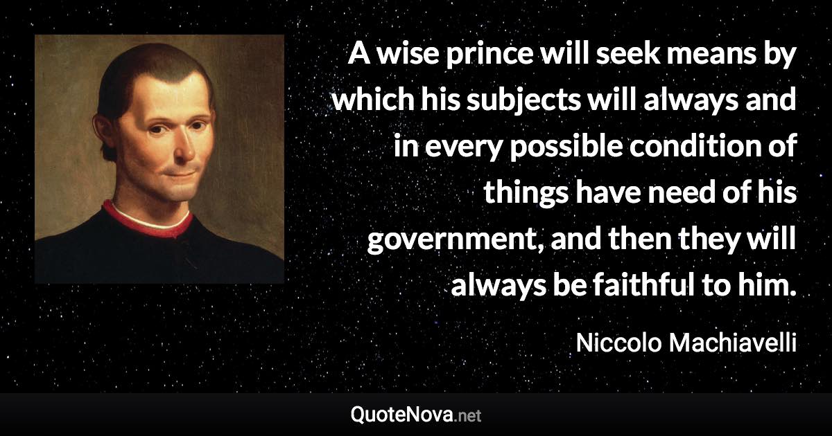 A wise prince will seek means by which his subjects will always and in every possible condition of things have need of his government, and then they will always be faithful to him. - Niccolo Machiavelli quote