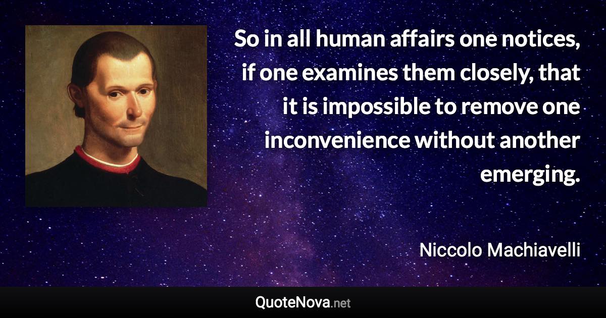 So in all human affairs one notices, if one examines them closely, that it is impossible to remove one inconvenience without another emerging. - Niccolo Machiavelli quote