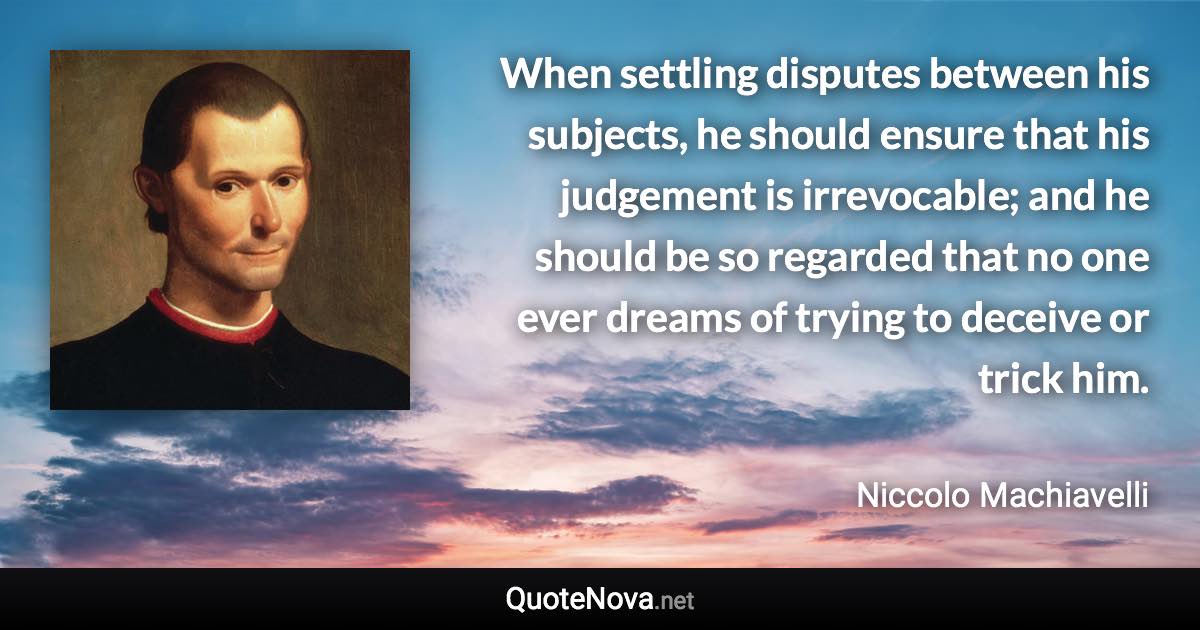 When settling disputes between his subjects, he should ensure that his judgement is irrevocable; and he should be so regarded that no one ever dreams of trying to deceive or trick him. - Niccolo Machiavelli quote