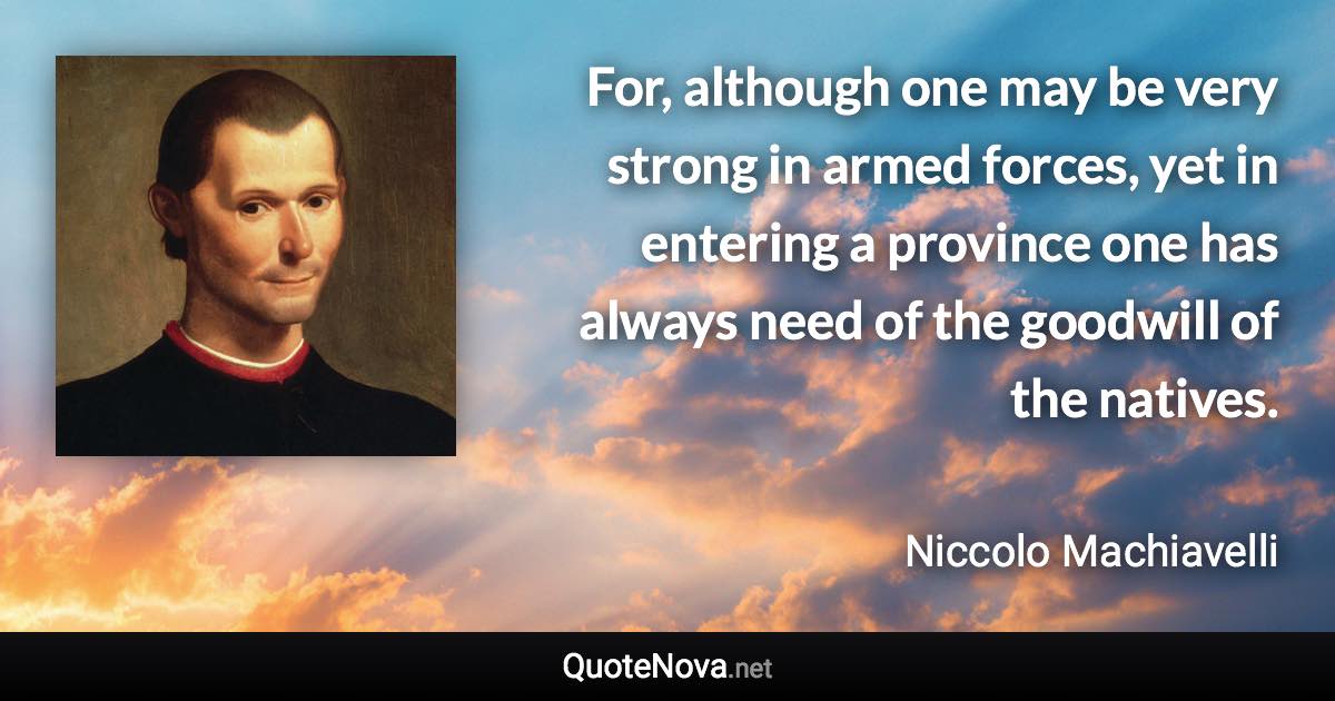 For, although one may be very strong in armed forces, yet in entering a province one has always need of the goodwill of the natives. - Niccolo Machiavelli quote