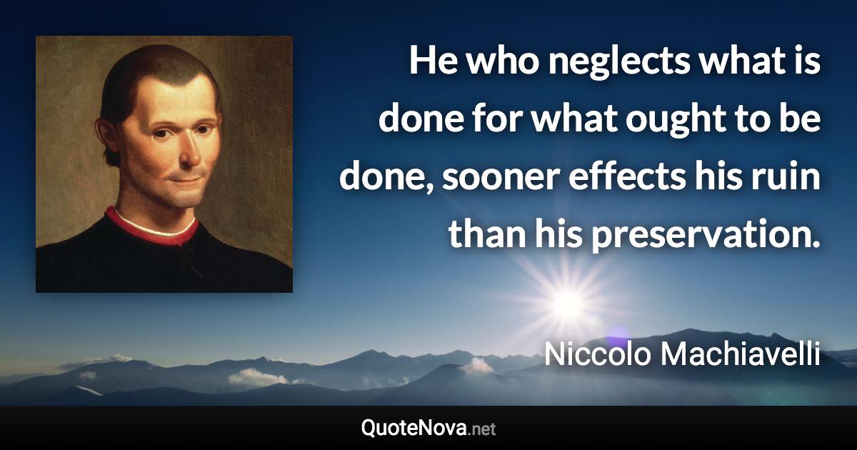 He who neglects what is done for what ought to be done, sooner effects his ruin than his preservation. - Niccolo Machiavelli quote