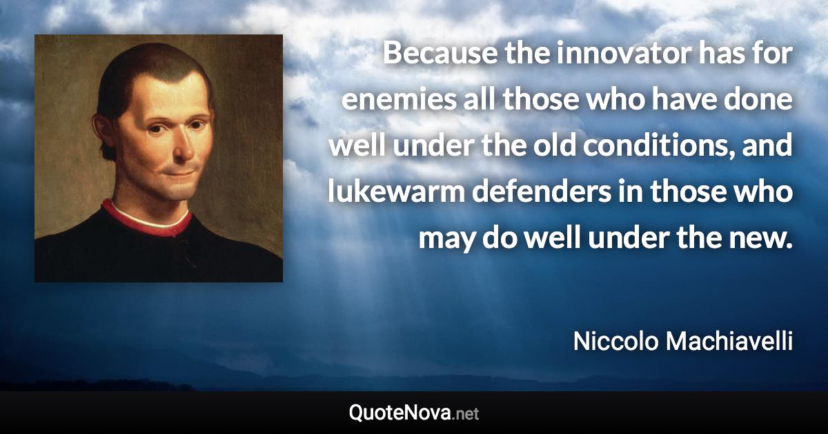 Because the innovator has for enemies all those who have done well under the old conditions, and lukewarm defenders in those who may do well under the new. - Niccolo Machiavelli quote