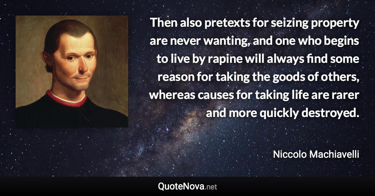 Then also pretexts for seizing property are never wanting, and one who begins to live by rapine will always find some reason for taking the goods of others, whereas causes for taking life are rarer and more quickly destroyed. - Niccolo Machiavelli quote